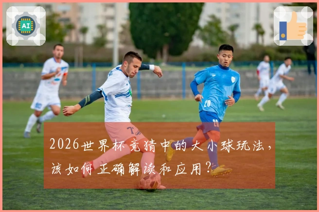 2026世界杯竞猜中的大小球玩法，该如何正确解读和应用？