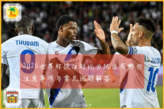 2026世界杯投注时比分玩法有哪些注意事项与常见问题解答